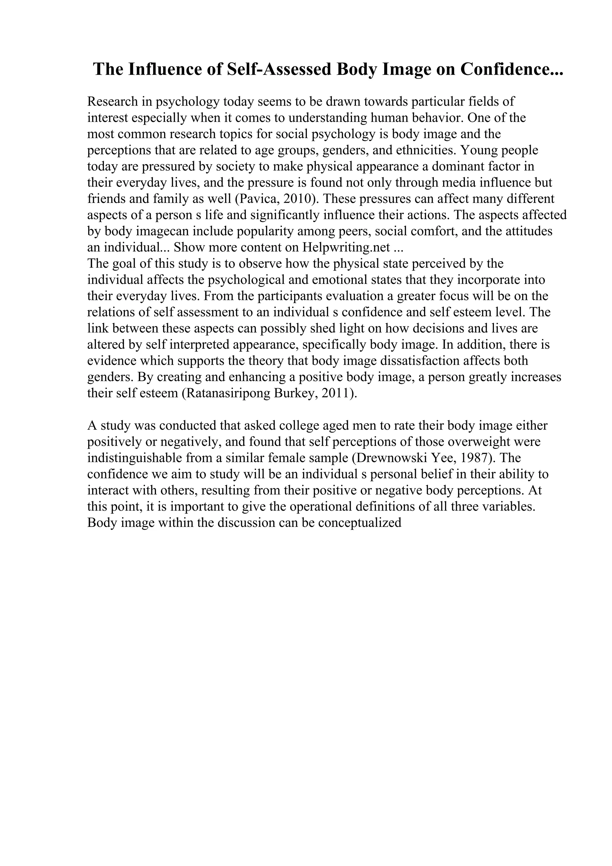 The Influence of Self-Assessed Body Image on Confidence...
Research in psychology today seems to be drawn towards particular fields of
interest especially when it comes to understanding human behavior. One of the
most common research topics for social psychology is body image and the
perceptions that are related to age groups, genders, and ethnicities. Young people
today are pressured by society to make physical appearance a dominant factor in
their everyday lives, and the pressure is found not only through media influence but
friends and family as well (Pavica, 2010). These pressures can affect many different
aspects of a person s life and significantly influence their actions. The aspects affected
by body imagecan include popularity among peers, social comfort, and the attitudes
an individual... Show more content on Helpwriting.net ...
The goal of this study is to observe how the physical state perceived by the
individual affects the psychological and emotional states that they incorporate into
their everyday lives. From the participants evaluation a greater focus will be on the
relations of self assessment to an individual s confidence and self esteem level. The
link between these aspects can possibly shed light on how decisions and lives are
altered by self interpreted appearance, specifically body image. In addition, there is
evidence which supports the theory that body image dissatisfaction affects both
genders. By creating and enhancing a positive body image, a person greatly increases
their self esteem (Ratanasiripong Burkey, 2011).
A study was conducted that asked college aged men to rate their body image either
positively or negatively, and found that self perceptions of those overweight were
indistinguishable from a similar female sample (Drewnowski Yee, 1987). The
confidence we aim to study will be an individual s personal belief in their ability to
interact with others, resulting from their positive or negative body perceptions. At
this point, it is important to give the operational definitions of all three variables.
Body image within the discussion can be conceptualized
 