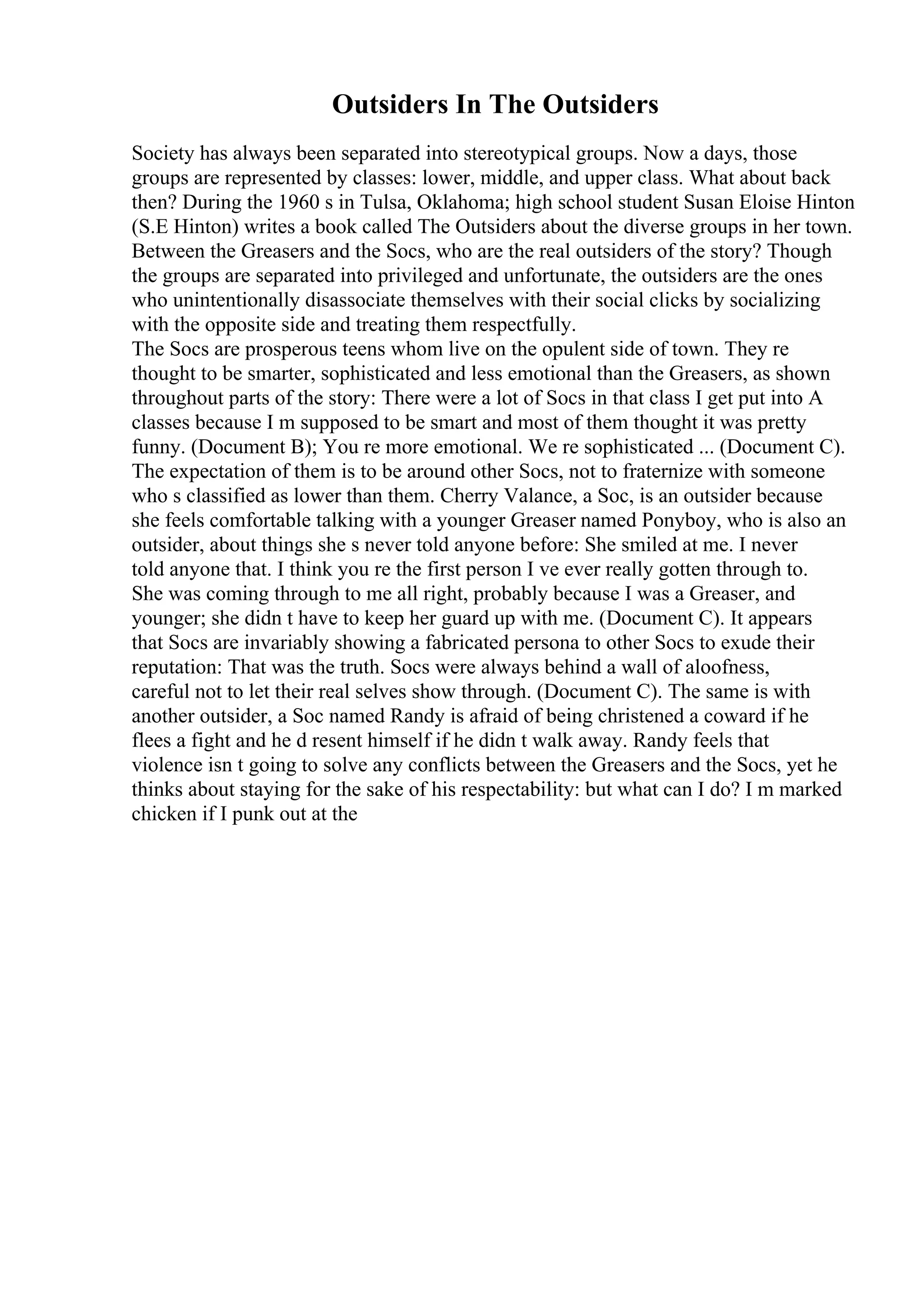 Outsiders In The Outsiders
Society has always been separated into stereotypical groups. Now a days, those
groups are represented by classes: lower, middle, and upper class. What about back
then? During the 1960 s in Tulsa, Oklahoma; high school student Susan Eloise Hinton
(S.E Hinton) writes a book called The Outsiders about the diverse groups in her town.
Between the Greasers and the Socs, who are the real outsiders of the story? Though
the groups are separated into privileged and unfortunate, the outsiders are the ones
who unintentionally disassociate themselves with their social clicks by socializing
with the opposite side and treating them respectfully.
The Socs are prosperous teens whom live on the opulent side of town. They re
thought to be smarter, sophisticated and less emotional than the Greasers, as shown
throughout parts of the story: There were a lot of Socs in that class I get put into A
classes because I m supposed to be smart and most of them thought it was pretty
funny. (Document B); You re more emotional. We re sophisticated ... (Document C).
The expectation of them is to be around other Socs, not to fraternize with someone
who s classified as lower than them. Cherry Valance, a Soc, is an outsider because
she feels comfortable talking with a younger Greaser named Ponyboy, who is also an
outsider, about things she s never told anyone before: She smiled at me. I never
told anyone that. I think you re the first person I ve ever really gotten through to.
She was coming through to me all right, probably because I was a Greaser, and
younger; she didn t have to keep her guard up with me. (Document C). It appears
that Socs are invariably showing a fabricated persona to other Socs to exude their
reputation: That was the truth. Socs were always behind a wall of aloofness,
careful not to let their real selves show through. (Document C). The same is with
another outsider, a Soc named Randy is afraid of being christened a coward if he
flees a fight and he d resent himself if he didn t walk away. Randy feels that
violence isn t going to solve any conflicts between the Greasers and the Socs, yet he
thinks about staying for the sake of his respectability: but what can I do? I m marked
chicken if I punk out at the
 