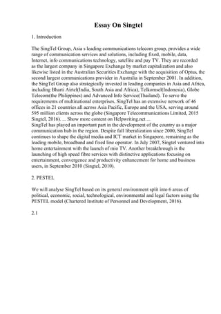 Essay On Singtel
1. Introduction
The SingTel Group, Asia s leading communications telecom group, provides a wide
range of communication services and solutions, including fixed, mobile, data,
Internet, info communications technology, satellite and pay TV. They are recorded
as the largest company in Singapore Exchange by market capitalization and also
likewise listed in the Australian Securities Exchange with the acquisition of Optus, the
second largest communications provider in Australia in September 2001. In addition,
the SingTel Group also strategically invested in leading companies in Asia and Africa,
including Bharti Airtel(India, South Asia and Africa), Telkomsel(Indonesia), Globe
Telecom(the Philippines) and Advanced Info Service(Thailand). To serve the
requirements of multinational enterprises, SingTel has an extensive network of 46
offices in 21 countries all across Asia Pacific, Europe and the USA, serving around
595 million clients across the globe (Singapore Telecommunications Limited, 2015
Singtel, 2016). ... Show more content on Helpwriting.net ...
SingTel has played an important part in the development of the country as a major
communication hub in the region. Despite full liberalization since 2000, SingTel
continues to shape the digital media and ICT market in Singapore, remaining as the
leading mobile, broadband and fixed line operator. In July 2007, Singtel ventured into
home entertainment with the launch of mio TV. Another breakthrough is the
launching of high speed fibre services with distinctive applications focusing on
entertainment, convergence and productivity enhancement for home and business
users, in September 2010 (Singtel, 2010).
2. PESTEL
We will analyse SingTel based on its general environment split into 6 areas of
political, economic, social, technological, environmental and legal factors using the
PESTEL model (Chartered Institute of Personnel and Development, 2016).
2.1
 