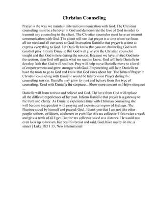 Christian Counseling
Prayer is the way we maintain intermit communication with God. The Christian
counseling must be a believer in God and demonstrate the love of God in order to
transmit any counseling to the client. The Christian counselor must have an intermit
communication with God. The client will see that prayer is a time when we focus
all we need and all our cares to God. Instruction Danielle that prayer is a time to
express everything to God. Let Danielle know that you are channeling God with
constant pray. Inform Danielle that God will give you the Christian counselor
insight and that God is here during the session. Because we have invited God into
the session, then God will guide what we need to know. God will help Danielle to
develop faith that God will heal her. Pray will help move Danielle move to a level
of empowerment and grow stronger with God. Empowering will help Danielle to
have the tools to go to God and know that God cares about her. The form of Prayer in
Christian counseling with Danielle would be Intercession Prayer during the
counseling session. Danielle may grow to trust and believe from this type of
counseling. Read with Danielle the scripture... Show more content on Helpwriting.net
...
Danielle will learn to trust and believe and God. The love from God will replace
all the difficult experiences of her past. Inform Danielle that prayer is a gateway to
the truth and clarity. As Danielle experience time with Christian counseling she
will become independent with praying and experience improved feelings. The
Pharisee stood by himself and prayed: God, I thank you that I am not like other
people robbers, evildoers, adulterers or even like this tax collector. I fast twice a week
and give a tenth of all I get. But the tax collector stood at a distance. He would not
even look up to heaven, but beat his breast and said, God, have mercy on me, a
sinner ( Luke 18:11 13, New International
 