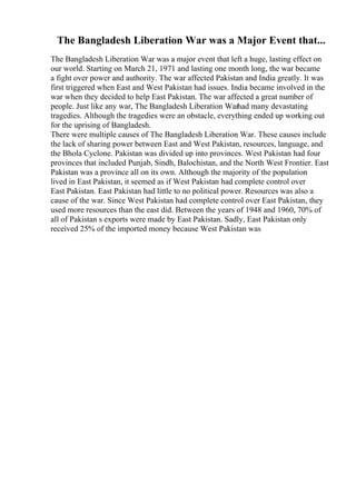 The Bangladesh Liberation War was a Major Event that...
The Bangladesh Liberation War was a major event that left a huge, lasting effect on
our world. Starting on March 21, 1971 and lasting one month long, the war became
a fight over power and authority. The war affected Pakistan and India greatly. It was
first triggered when East and West Pakistan had issues. India became involved in the
war when they decided to help East Pakistan. The war affected a great number of
people. Just like any war, The Bangladesh Liberation Warhad many devastating
tragedies. Although the tragedies were an obstacle, everything ended up working out
for the uprising of Bangladesh.
There were multiple causes of The Bangladesh Liberation War. These causes include
the lack of sharing power between East and West Pakistan, resources, language, and
the Bhola Cyclone. Pakistan was divided up into provinces. West Pakistan had four
provinces that included Punjab, Sindh, Balochistan, and the North West Frontier. East
Pakistan was a province all on its own. Although the majority of the population
lived in East Pakistan, it seemed as if West Pakistan had complete control over
East Pakistan. East Pakistan had little to no political power. Resources was also a
cause of the war. Since West Pakistan had complete control over East Pakistan, they
used more resources than the east did. Between the years of 1948 and 1960, 70% of
all of Pakistan s exports were made by East Pakistan. Sadly, East Pakistan only
received 25% of the imported money because West Pakistan was
 