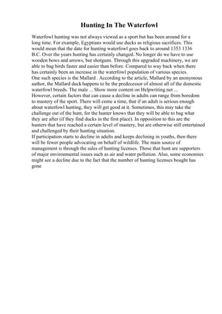 Hunting In The Waterfowl
Waterfowl hunting was not always viewed as a sport but has been around for a
long time. For example, Egyptians would use ducks as religious sacrifices. This
would mean that the date for hunting waterfowl goes back to around 1353 1336
B.C. Over the years hunting has certainly changed. No longer do we have to use
wooden bows and arrows, but shotguns. Through this upgraded machinery, we are
able to bag birds faster and easier than before. Compared to way back when there
has certainly been an increase in the waterfowl population of various species.
One such species is the Mallard . According to the article, Mallard by an anonymous
author, the Mallard duck happens to be the predecessor of almost all of the domestic
waterfowl breeds. The male ... Show more content on Helpwriting.net ...
However, certain factors that can cause a decline in adults can range from boredom
to mastery of the sport. There will come a time, that if an adult is serious enough
about waterfowl hunting, they will get good at it. Sometimes, this may take the
challenge out of the hunt, for the hunter knows that they will be able to bag what
they are after (if they find ducks in the first place). In opposition to this are the
hunters that have reached a certain level of mastery, but are otherwise still entertained
and challenged by their hunting situation.
If participation starts to decline in adults and keeps declining in youths, then there
will be fewer people advocating on behalf of wildlife. The main source of
management is through the sales of hunting licenses. Those that hunt are supporters
of major environmental issues such as air and water pollution. Also, some economies
might see a decline due to the fact that the number of hunting licenses bought has
gone
 