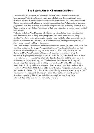 The Secret Annex Character Analysis
The course of life between the occupants in the Secret Annex was filled with
happiness and festivities, but also many quarrels between them. Although each
character has had differentiation and similarities with others, Mr. Van Daan and Mr.
Dussel have discernible character traits throughout the play. Whereas their fears and
judgements akin, the two men have unalike responsibilities, especially with Mr. Van
Daan needing to be a father. Propitiously, their true characters are shown as a result of
their actions,
To begin with, Mr. Van Daan and Mr. Dussel surprisingly have more similarities
than differences. Particularly, their perspective of Anne s behaviors are fairly
similar. They both believe that she is immature and childish, whereas she is trying to
mature as a woman. To illustrate, Mr. Van Daan states, Don t you ever get tired of...
Show more content on Helpwriting.net ...
Van Daan and Mr. Dussel have been concealed in the Annex for years, their main fear
is getting caught by the Green Police, or the Nazis. Together, the families try their
best to be silent during their stay but unfortunately, since safety is their priority,
Dussel and Mr. Van Daan are willing to risk chances; such as answering the
constantly ringing phone during a certain scene of the play. Mr. Frank refuses, as he
does not want to jeopardize the safety of others finding him and the residents in the
Secret Annex. On the contrary, Mr. Van Daan and Dussel want to pick up the
phone, since they believe Miep is calling to warn them. Notably, Mr. Van Daan
states, Just pick it up and listen. You don t have to speak. Just listen and see if it s
Miep. (Mr. Van Daan, 389) Dussel adds, Something has happened Mr. Frank... I beg
you, answer it! (Dussel, 389) The two men care deeply about their well being, even if
it means that the occupants take several risks. Their behavior towards certain
situations, especially this, are very similar. Although very anxious, their
acknowledgment to fear shows a similarity between
 
