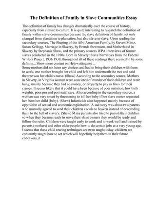 The Definition of Family in Slave Communities Essay
The definition of family has changes dramatically over the course of history,
especially from culture to culture. It is quite interesting to research the definition of
family within slave communities because the slave definition of family not only
changed from plantation to plantation, but also slave to slave. Upon reading the
secondary sources, The Shaping of the Afro American Family, by Steven Mintz,
Susan Kellogg, Marriage in Slavery, by Brenda Stevenson, and Motherhood in
Slavery by Stephanie Shaw, and the primary sources WPA Interviews of former
slaves conducted in the 1930s. Born in Slavery: Slave Narratives from the Federal
Writers Project, 1936 1938, throughout all of these readings there seemed to be some
definite... Show more content on Helpwriting.net ...
Some mothers did not have any choices and had to bring their children with them
to work, one mother brought her child and left him underneath the tree and said
the tree was her child s nurse. (Shaw) According to the secondary source, Mothers
in Slavery, in Virginia women were convicted of murder of their children and were
hung, mainly because they had no money, or property to pay as fines for their
crimes. It seems likely that it could have been because of poor nutrition, low birth
weights, poor pre and post natal care. Also according to the secondary source, a
woman was very smart by threatening to kill her baby if her slave owner separated
her from her child (baby). (Shaw) Infanticide also happened mainly because of
opposition of sexual and economic exploitation. A sad story was about two parents
who mutually agreed to send their children s souls to heaven instead of descending
them to the hell of slavery. (Shaw) Many parents also tried to punish their children
so when they became ready to serve their slave owners they would be ready and
follow the rules. Children were taught early to work and to work well and trained by
parents (mothers) and other older people how to do certain jobs at a very young age.
I seems that these child rearing techniques are even taught today, children are
constantly taught how to act which will hopefully help them in their future
endeavors, it
 