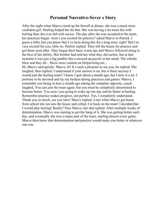 Personal Narrative-Sever s Story
After the night when Maeve stood up for herself at dinner, she was a much more
confident girl. Hurling helped her do that. She was having a lot more fun with
hurling than she ever did with soccer. The day after she was accepted to the team,
her practices began. Aren t you excited for practice? asked Maeve to Patrick. I
guess a little, but you know that I ve been doing this for a long time, right? But I m
very excited for you, little sis. Patrick replied. They left the house for practice and
got there soon after. They began their basic warm ups and Maeve followed along to
the best of her ability. Her brother had told her what they did earlier, but at that
moment it was just a big jumble like a messed up puzzle in her mind. The whistle
blew and they all... Show more content on Helpwriting.net ...
Hi, Maeve said quietly. Maeve, hi! It s such a pleasure to see you, he replied. She
laughed, then replied, I understand if your answer is no, but is there anyway I
would join the hurling team? I know I quit about a month ago, but I miss it a lot. I
promise to be devoted and try my hardest during practices and games. Maeve, I
remember you being in here a month ago asking the complete opposite, coach
laughed, You can join the team again, but you must be completely determined to
become better. You aren t just going to wake up one day and be better at hurling.
Remember practice makes progress, not perfect. Yes, I completely understand.
Thank you so much, see you later! Maeve replied. Later when Maeve got home
from school she ran into the house and yelled, I m back on the team! I decided that
I would play hurling! Really? Nice Maeve, her dad replied. After multiple weeks of
determination, Maeve was starting to get the hang of it. She was getting better each
day, and eventually she was a major part of the team, starting almost every game.
Maeve then knew that determination and practice would make you better at whatever
one was
 