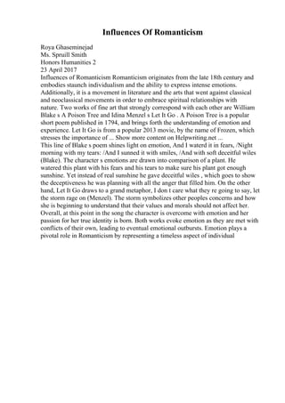 Influences Of Romanticism
Roya Ghaseminejad
Ms. Spruill Smith
Honors Humanities 2
23 April 2017
Influences of Romanticism Romanticism originates from the late 18th century and
embodies staunch individualism and the ability to express intense emotions.
Additionally, it is a movement in literature and the arts that went against classical
and neoclassical movements in order to embrace spiritual relationships with
nature. Two works of fine art that strongly correspond with each other are William
Blake s A Poison Tree and Idina Menzel s Let It Go . A Poison Tree is a popular
short poem published in 1794, and brings forth the understanding of emotion and
experience. Let It Go is from a popular 2013 movie, by the name of Frozen, which
stresses the importance of ... Show more content on Helpwriting.net ...
This line of Blake s poem shines light on emotion, And I waterd it in fears, /Night
morning with my tears: /And I sunned it with smiles, /And with soft deceitful wiles
(Blake). The character s emotions are drawn into comparison of a plant. He
watered this plant with his fears and his tears to make sure his plant got enough
sunshine. Yet instead of real sunshine he gave deceitful wiles , which goes to show
the deceptiveness he was planning with all the anger that filled him. On the other
hand, Let It Go draws to a grand metaphor, I don t care what they re going to say, let
the storm rage on (Menzel). The storm symbolizes other peoples concerns and how
she is beginning to understand that their values and morals should not affect her.
Overall, at this point in the song the character is overcome with emotion and her
passion for her true identity is born. Both works evoke emotion as they are met with
conflicts of their own, leading to eventual emotional outbursts. Emotion plays a
pivotal role in Romanticism by representing a timeless aspect of individual
 