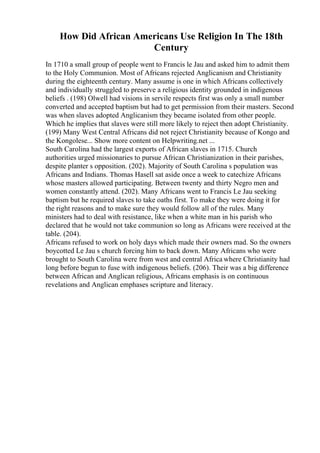 How Did African Americans Use Religion In The 18th
Century
In 1710 a small group of people went to Francis le Jau and asked him to admit them
to the Holy Communion. Most of Africans rejected Anglicanism and Christianity
during the eighteenth century. Many assume is one in which Africans collectively
and individually struggled to preserve a religious identity grounded in indigenous
beliefs . (198) Olwell had visions in servile respects first was only a small number
converted and accepted baptism but had to get permission from their masters. Second
was when slaves adopted Anglicanism they became isolated from other people.
Which he implies that slaves were still more likely to reject then adopt Christianity.
(199) Many West Central Africans did not reject Christianity because of Kongo and
the Kongolese... Show more content on Helpwriting.net ...
South Carolina had the largest exports of African slaves in 1715. Church
authorities urged missionaries to pursue African Christianization in their parishes,
despite planter s opposition. (202). Majority of South Carolina s population was
Africans and Indians. Thomas Hasell sat aside once a week to catechize Africans
whose masters allowed participating. Between twenty and thirty Negro men and
women constantly attend. (202). Many Africans went to Francis Le Jau seeking
baptism but he required slaves to take oaths first. To make they were doing it for
the right reasons and to make sure they would follow all of the rules. Many
ministers had to deal with resistance, like when a white man in his parish who
declared that he would not take communion so long as Africans were received at the
table. (204).
Africans refused to work on holy days which made their owners mad. So the owners
boycotted Le Jau s church forcing him to back down. Many Africans who were
brought to South Carolina were from west and central Africa where Christianity had
long before begun to fuse with indigenous beliefs. (206). Their was a big difference
between African and Anglican religious, Africans emphasis is on continuous
revelations and Anglican emphases scripture and literacy.
 