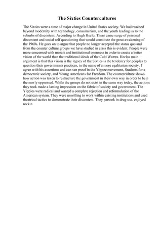 The Sixties Countercultures
The Sixties were a time of major change in United States society. We had reached
beyond modernity with technology, consumerism, and the youth leading us to the
suburbs of discontent. According to Hugh Heclo, There came surge of personal
discontent and social self questioning that would constitute the great awakening of
the 1960s. He goes on to argue that people no longer accepted the status quo and
from the counter culture groups we have studied in class this is evident. People were
more concerned with morals and institutional openness in order to create a better
vision of the world than the traditional ideals of the Cold Warera. Heclos main
argument is that this vision is the legacy of the Sixties is the tendency for peoples to
question their governments practices, in the name of a more egalitarian society. I
agree with his assertions and can see proof in the Yippee movement, Students for a
democratic society, and Young Americans for Freedom. The counterculture shows
how action was taken to restructure the government in their own way in order to help
the newly oppressed. While the groups do not exist in the same way today, the actions
they took made a lasting impression on the fabric of society and government. The
Yippies were radical and wanted a complete rejection and reformulation of the
American system. They were unwilling to work within existing institutions and used
theatrical tactics to demonstrate their discontent. They partook in drug use, enjoyed
rock n
 
