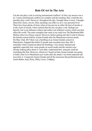 Role Of Art In The Arts
Can the arts play a role in solving international conflicts? At first, my answer was a
no. I mean international conflicts are complex and far reaching. How could the arts
possibly play a role? However, throughout the day I thought about it more. I thought
about how music, novels, films, paintings can affect us on a very personal level.
There have been plenty of times when art has put me in either the best of moods or
in the worst of moods. I then realized that the arts can play a role. Perhaps not
directly, but it can influence culture and culture can influence society which can then
affect the world. The main examples that came to my mind was The Beatlesand Bob
Marleys One Love Peace concert. However, before getting into that I want to discuss
the benefit concert held by Ariana Grande after the Manchester terrorist attack.
On May 22nd, 2017 there was a bombing at an Ariana Grande concert in
Manchester, England that killed 22 people and wounded more than 100. I
remember when I found out about the bombing. I was utterly shocked and
appalled, especially how some people on social media and the internet were
already making jokes about it. I just didn t understand how someone could do
something like that. However, whenever I found out that Ariana Grande was going
to hold a One Love Manchester just weeks after the attack I was both surprised and
moved by it. I respected Ariana Grande and all the musicians that performed such as:
Justin Bieber, Katy Perry, Miley Cyrus, Coldplay,
 
