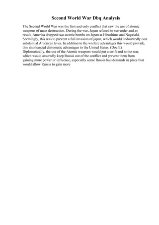 Second World War Dbq Analysis
The Second World War was the first and only conflict that saw the use of atomic
weapons of mass destruction. During the war, Japan refused to surrender and as
result, America dropped two atomic bombs on Japan at Hiroshima and Nagasaki.
Seemingly, this was to prevent a full invasion of japan, which would undoubtedly cost
substantial American lives. In addition to the warfare advantages this would provide,
this also handed diplomatic advantages to the United States. (Doc E)
Diplomatically, the use of the Atomic weapons would put a swift end to the war,
which would assuredly keep Russia out of the conflict and prevent them from
gaining more power or influence, especially sense Russia had demands in place that
would allow Russia to gain more
 