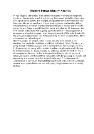 Richard Parker Identity Analysis
Pi was forced to alter aspects of his identity in order to overcome his hunger and
the threat of death while stranded, and altering these morals led to him discovering
new aspects of his identity. For example, an aspect that Pi was forced to alter was
his morals. One of his morals was being a strict vegetarian, and avoiding killing
innocent animals. However, after his emergency rations of biscuits and chocolate
ran out, he was forced to start killing fish, turtles, and other sea life in order to feed
both himself and Richard Parker, going against his morals of being vegetarian. I
descended to a level of savagery I never imagined possible (218), as he described in
the quote, altering his morals lead Pi to discovering the more savage side of... Show
more content on Helpwriting.net ...
However, despite the danger, Pi had to tame him, and show himself as the
dominant one, or else he could have been killed by Richard Parker. Therefore, in
going through with the dangerous task of taming Richard Parker, despite his fear,
Pi demonstrated his strong will to survive. Another example was when Pi decided
to disregard or alter his morals when he ate and killed animals for food. He was a
strict vegetarian; however, he had to disregard that lifestyle after he ran out of
rations, in order to keep himself from starving to death. By giving up his morals, and
committing acts he once viewed as immoral and wrong, Pi demonstrated his
determination to survive. Pi discovered the true strength of his will to live, through
acts that went against his morals, and undergoing dangerous tasks such as taming
Richard
 