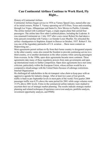 Can Continental Airlines Continue to Work Hard, Fly
Right...
History of Continental Airlines
Continental Airlines began service in 1934 as Varney Speed Lines, named after one
of its initial owners, Walter T. Varney operating out of El Paso, Texas and extending
through Las Vegas, Albuquerque and Santa Fe, New Mexico to Pueblo, Colorado.
The airline started with Lockheed Vegas, a single engine plane that carried four
passengers. The airline later flew other Lockheed planes, including the Lodestar. It
was renamed Continental on 1 July 1937 after a new owner Robert Six had taken a
forty percent ownership with Varney s co founder Louis Mueller. Six relocated the
airline s headquarters to Stapleton Airport in Denver in October, 1937. Robert F. Six
was one of the legendary patriarchs of U.S. aviation ... Show more content on
Helpwriting.net ...
Most agreements permit airlines to fly from their home country to designated airports
in the other country: some also extend the freedom to provide continuing service to a
third country, or to another destination in the other country while carrying passengers
from overseas. In the 1990s, open skies agreements became more common. These
agreements take many of these regulatory powers from state governments and open
up international routes to further competition. Open skies agreements have met some
criticism, particularly within the European Union, whose airlines would be at a
comparative disadvantage with the United States because of cabotage restrictions.
Internal Organization
He challenged all stakeholders in the air transport value chain to keep pace with an
aggressive agenda for industry change. After at least two years of lost growth,
traffic is back to pre September levels in most parts of the world. First quarter 2004
passenger traffic was 6.5% above the same period for 2001 while cargo volumes were
15.5% above 2001 levels. Firms in the commercial airline industry were studied to
ascertain their use of strategic market planning. The results indicate strategic market
planning and related techniques (Experience curve/cost analysis, portfolio analysis,
investment opportunity analysis, and PIMS)
 