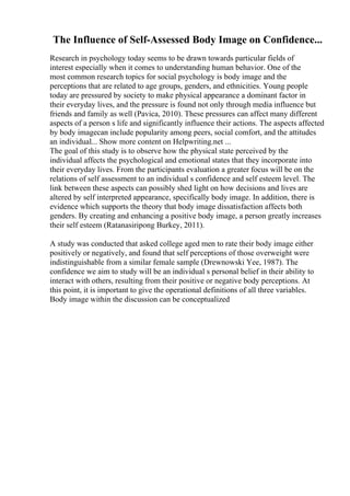The Influence of Self-Assessed Body Image on Confidence...
Research in psychology today seems to be drawn towards particular fields of
interest especially when it comes to understanding human behavior. One of the
most common research topics for social psychology is body image and the
perceptions that are related to age groups, genders, and ethnicities. Young people
today are pressured by society to make physical appearance a dominant factor in
their everyday lives, and the pressure is found not only through media influence but
friends and family as well (Pavica, 2010). These pressures can affect many different
aspects of a person s life and significantly influence their actions. The aspects affected
by body imagecan include popularity among peers, social comfort, and the attitudes
an individual... Show more content on Helpwriting.net ...
The goal of this study is to observe how the physical state perceived by the
individual affects the psychological and emotional states that they incorporate into
their everyday lives. From the participants evaluation a greater focus will be on the
relations of self assessment to an individual s confidence and self esteem level. The
link between these aspects can possibly shed light on how decisions and lives are
altered by self interpreted appearance, specifically body image. In addition, there is
evidence which supports the theory that body image dissatisfaction affects both
genders. By creating and enhancing a positive body image, a person greatly increases
their self esteem (Ratanasiripong Burkey, 2011).
A study was conducted that asked college aged men to rate their body image either
positively or negatively, and found that self perceptions of those overweight were
indistinguishable from a similar female sample (Drewnowski Yee, 1987). The
confidence we aim to study will be an individual s personal belief in their ability to
interact with others, resulting from their positive or negative body perceptions. At
this point, it is important to give the operational definitions of all three variables.
Body image within the discussion can be conceptualized
 