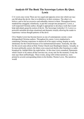Analysis Of The Book The Screwtape Letters By Quot.
Lewis
C.S. Lewis once wrote There are two equal and opposite errors into which our race
can fall about the devils. One is to disbelieve in their existence. The other is to
believe, and to feel an excessive and unhealthy interest in them. Throughout history
mankind has struggled, relentlessly, to put this concept into perspective. Lewis, a
well respected Christian author, thought it appropriate to develop a work that would
help individuals grasp the notion of devils. The Screwtape Lettersby C.S. Lewis is a
powerful satirethat develops situational and dramatic ironyby allowing the reader to
experience various thought patterns of the devil.
Clive Staples Lewis has become known as one of contemporary society s most
distinguished Christian authors. Throughout his career, Lewis emphasized a
continuing Christian experience in almost all of his major writing, despite an early
intolerance for the Church because of its institutionalized nature. Ironically, the idea
for this novel came about at Holy Trinity Church near Headington Quarry. Actually, to
be more politically correct, the letters were conceived shortly after listening to a radio
broadcast by Adolph Hitler the night before. At this time Lewis remarked, Statements
which I know to be untrue all but convince me, at any rate for the moment, if only the
man says them unflinchingly. These events, along with written narratives, were
printed in several corresponding letters to his brother, Warnie Lewis. The narratives
would
 