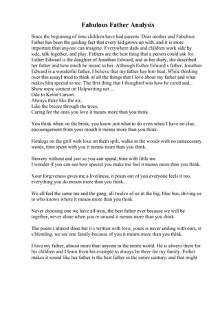 Fabulous Father Analysis
Since the beginning of time children have had parents. Dear mother and Fabulous
Father has been the guiding fact that every kid grows up with, and it is more
important than anyone can imagine. Everywhere dads and children work side by
side, talk together, and play. Fathers are the best thing that a person could ask for.
Esther Edward is the daughter of Jonathan Edward, and in her diary, she described
her father and how much he meant to her. Although Esther Edward s father, Jonathan
Edward is a wonderful father, I believe that my father has him beat. While thinking
over this essayI tried to think of all the things that I love about my father and what
makes him special to me. The first thing that I thoughtof was how he cared and...
Show more content on Helpwriting.net ...
Ode to Kevin Carson
Always there like the air,
Like the breeze through the trees,
Caring for the ones you love it means more than you think.
You think when on the brink, you know just what to do even when I have no clue,
encouragement from your mouth it means more than you think.
Hotdogs on the grill with love on them spilt, walks in the woods with no unnecessary
words, time spent with you it means more than you think.
Bravery without end just so you can spend, time with little me
I wonder if you can see how special you make me feel it means more than you think.
Your forgiveness gives me a liveliness, it pours out of you everyone feels it too,
everything you do means more than you think.
We all feel the same me and the gang, all twelve of us in the big, blue bus, driving us
to who knows where it means more than you think.
Never choosing one we have all won, the best father ever because we will be
together, never alone when you re around it means more than you think.
The poem s almost done but it s written with love, yours is never ending with ours, it
s blending, we are one family because of you it means more than you think.
I love my father, almost more than anyone in the entire world. He is always there for
his children and I learn from his example to always be there for my family. Esther
makes it sound like her father is the best father in the entire century, and that might
 