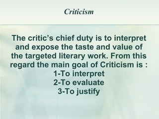 Criticism The critic’s chief duty is to interpret and expose the taste and value of the targeted literary work. From this regard the main goal of Criticism is : 1-To interpret 2-To evaluate 3-To justify 