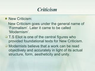 Criticism New Criticism: New Criticism goes under the general name of  ‘Formalism’. Later it came to be called ‘Modernism’. T.S Eliot is one of the central figures who provided foundational texts for New Criticism. Modernists believe that a work can be read objectively and accurately in light of its actual structure, form, aestheticity and unity. 