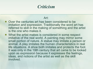 Criticism Art: Over the centuries art has been considered to be imitation and expression .  Traditionally the word art has referred to skill in the making of something and the artist is the one who makes it . What the artist makes is considered in some respect imitative of the real world. A painting may mirror some small portion of nature. A statue may imitate a person or animal. A play imitates the human characteristics in real life situations. A shoe both imitates and protects the foot. It was only in the 19th century that art came to be looked upon as expression because it expresses the feelings, ideas, and notions of the artist as well as the skill involved. 