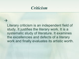 Criticism  Literary criticism is an independent field of study .  It justifies the literary work .  It is a systematic study of literature .  It examines the excellencies and defects of a literary work and finally evaluates its artistic worth .  