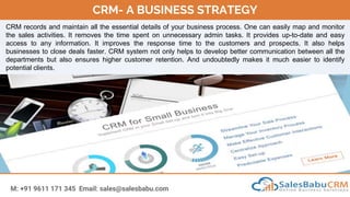 CRM- A BUSINESS STRATEGY
M: +91 9611 171 345 Email: sales@salesbabu.com
CRM records and maintain all the essential details of your business process. One can easily map and monitor
the sales activities. It removes the time spent on unnecessary admin tasks. It provides up-to-date and easy
access to any information. It improves the response time to the customers and prospects. It also helps
businesses to close deals faster. CRM system not only helps to develop better communication between all the
departments but also ensures higher customer retention. And undoubtedly makes it much easier to identify
potential clients.
 