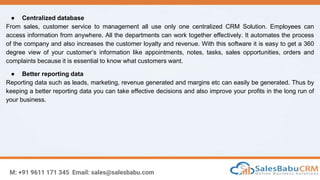 M: +91 9611 171 345 Email: sales@salesbabu.com
● Centralized database
From sales, customer service to management all use only one centralized CRM Solution. Employees can
access information from anywhere. All the departments can work together effectively. It automates the process
of the company and also increases the customer loyalty and revenue. With this software it is easy to get a 360
degree view of your customer’s information like appointments, notes, tasks, sales opportunities, orders and
complaints because it is essential to know what customers want.
● Better reporting data
Reporting data such as leads, marketing, revenue generated and margins etc can easily be generated. Thus by
keeping a better reporting data you can take effective decisions and also improve your profits in the long run of
your business.
 