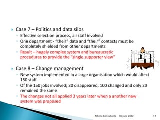    Case 7 – Politics and data silos
    ◦ Effective selection process, all staff involved
    ◦ One department - “their” data and “their” contacts must be
      completely shielded from other departments
    ◦ Result – hugely complex system and bureaucratic
      procedures to provide the “single supporter view”

   Case 8 – Change management
    ◦ New system implemented in a large organisation which would affect
      150 staff
    ◦ Of the 150 jobs involved; 30 disappeared, 100 changed and only 20
      remained the same
    ◦ The changes not all applied 3 years later when a another new
      system was proposed


                                            Athena Consultants   06 June 2012   14
 