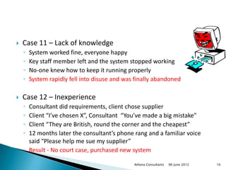    Case 11 – Lack of knowledge
    ◦   System worked fine, everyone happy
    ◦   Key staff member left and the system stopped working
    ◦   No-one knew how to keep it running properly
    ◦   System rapidly fell into disuse and was finally abandoned

   Case 12 – Inexperience
    ◦ Consultant did requirements, client chose supplier
    ◦ Client “I’ve chosen X”, Consultant “You’ve made a big mistake”
    ◦ Client “They are British, round the corner and the cheapest”
    ◦ 12 months later the consultant’s phone rang and a familiar voice
      said “Please help me sue my supplier”
    ◦ Result - No court case, purchased new system

                                               Athena Consultants   06 June 2012   16
 