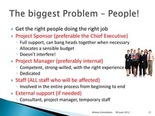    Get the right people doing the right job
   Project Sponsor (preferable the Chief Executive)
    ◦ Full support, can bang heads together when necessary
    ◦ Allocates a sensible budget
    ◦ Doesn’t interfere!
   Project Manager (preferably internal)
    ◦ Competent, strong-willed, with the right experience
    ◦ Dedicated
   Staff (ALL staff who will be affected)
    ◦ Involved in the entire process from beginning to end
   External support (if needed)
    ◦ Consultant, project manager, temporary staff

                                         Athena Consultants   06 June 2012   21
 