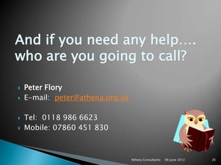 And if you need any help….
who are you going to call?

   Peter Flory
   E-mail: peter@athena.org.uk

   Tel: 0118 986 6623
   Mobile: 07860 451 830



                                  Athena Consultants   06 June 2012   26
 