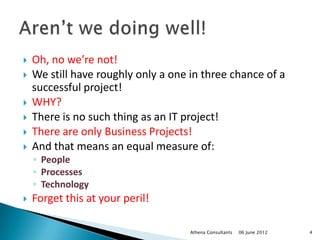    Oh, no we’re not!
   We still have roughly only a one in three chance of a
    successful project!
   WHY?
   There is no such thing as an IT project!
   There are only Business Projects!
   And that means an equal measure of:
    ◦ People
    ◦ Processes
    ◦ Technology
   Forget this at your peril!

                                     Athena Consultants   06 June 2012   4
 