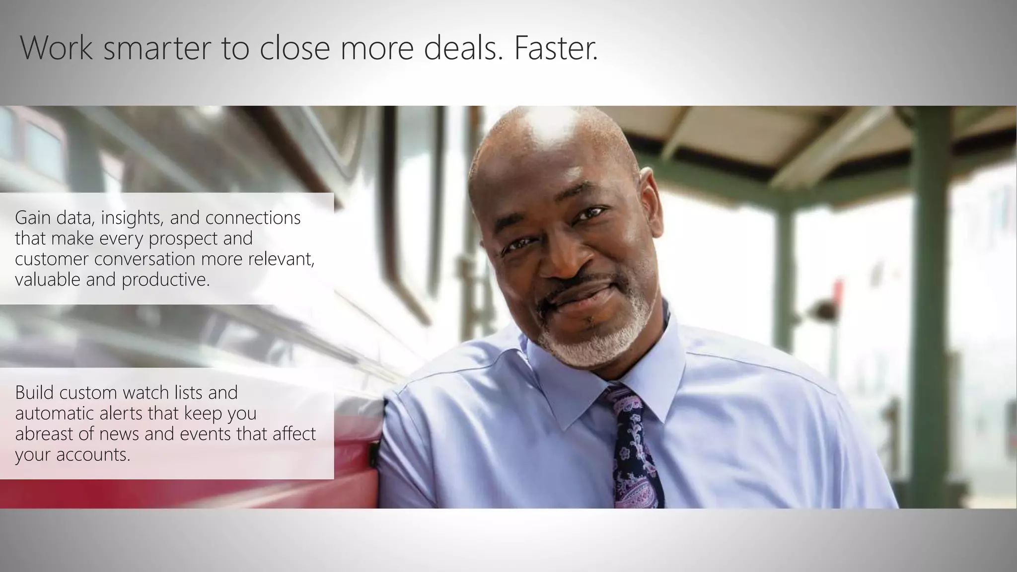 Gain data, insights, and connections
that make every prospect and
customer conversation more relevant,
valuable and productive.
Build custom watch lists and
automatic alerts that keep you
abreast of news and events that affect
your accounts.
Work smarter to close more deals. Faster.
 