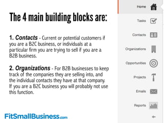 The 4 main building blocks are: 
1. Contacts - Current or potential customers if 
you are a B2C business, or individuals a...