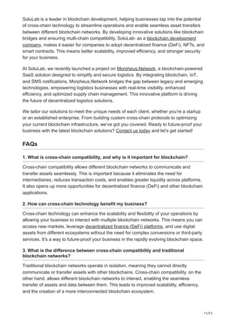 11/12
SoluLab is a leader in blockchain development, helping businesses tap into the potential
of cross-chain technology to streamline operations and enable seamless asset transfers
between different blockchain networks. By developing innovative solutions like blockchain
bridges and ensuring multi-chain compatibility, SoluLab- as a blockchain development
company, makes it easier for companies to adopt decentralized finance (DeFi), NFTs, and
smart contracts. This means better scalability, improved efficiency, and stronger security
for your business.
At SoluLab, we recently launched a project on Morpheus.Network, a blockchain-powered
SaaS solution designed to simplify and secure logistics. By integrating blockchain, IoT,
and SMS notifications, Morpheus.Network bridges the gap between legacy and emerging
technologies, empowering logistics businesses with real-time visibility, enhanced
efficiency, and optimized supply chain management. This innovative platform is driving
the future of decentralized logistics solutions.
We tailor our solutions to meet the unique needs of each client, whether you’re a startup
or an established enterprise. From building custom cross-chain protocols to optimizing
your current blockchain infrastructure, we’ve got you covered. Ready to future-proof your
business with the latest blockchain solutions? Contact us today and let’s get started!
FAQs
1. What is cross-chain compatibility, and why is it important for blockchain?
Cross-chain compatibility allows different blockchain networks to communicate and
transfer assets seamlessly. This is important because it eliminates the need for
intermediaries, reduces transaction costs, and enables greater liquidity across platforms.
It also opens up more opportunities for decentralized finance (DeFi) and other blockchain
applications.
2. How can cross-chain technology benefit my business?
Cross-chain technology can enhance the scalability and flexibility of your operations by
allowing your business to interact with multiple blockchain networks. This means you can
access new markets, leverage decentralized finance (DeFi) platforms, and use digital
assets from different ecosystems without the need for complex conversions or third-party
services. It’s a way to future-proof your business in the rapidly evolving blockchain space.
3. What is the difference between cross-chain compatibility and traditional
blockchain networks?
Traditional blockchain networks operate in isolation, meaning they cannot directly
communicate or transfer assets with other blockchains. Cross-chain compatibility, on the
other hand, allows different blockchain networks to interact, enabling the seamless
transfer of assets and data between them. This leads to improved scalability, efficiency,
and the creation of a more interconnected blockchain ecosystem.
 