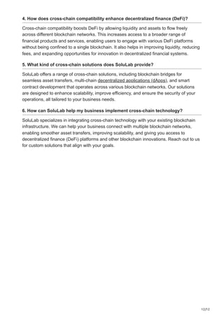 12/12
4. How does cross-chain compatibility enhance decentralized finance (DeFi)?
Cross-chain compatibility boosts DeFi by allowing liquidity and assets to flow freely
across different blockchain networks. This increases access to a broader range of
financial products and services, enabling users to engage with various DeFi platforms
without being confined to a single blockchain. It also helps in improving liquidity, reducing
fees, and expanding opportunities for innovation in decentralized financial systems.
5. What kind of cross-chain solutions does SoluLab provide?
SoluLab offers a range of cross-chain solutions, including blockchain bridges for
seamless asset transfers, multi-chain decentralized applications (dApps), and smart
contract development that operates across various blockchain networks. Our solutions
are designed to enhance scalability, improve efficiency, and ensure the security of your
operations, all tailored to your business needs.
6. How can SoluLab help my business implement cross-chain technology?
SoluLab specializes in integrating cross-chain technology with your existing blockchain
infrastructure. We can help your business connect with multiple blockchain networks,
enabling smoother asset transfers, improving scalability, and giving you access to
decentralized finance (DeFi) platforms and other blockchain innovations. Reach out to us
for custom solutions that align with your goals.
 