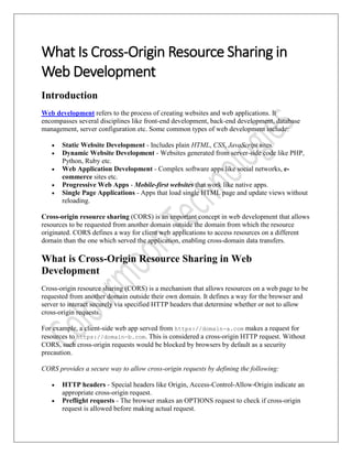 What Is Cross-Origin Resource Sharing in
Web Development
Introduction
Web development refers to the process of creating websites and web applications. It
encompasses several disciplines like front-end development, back-end development, database
management, server configuration etc. Some common types of web development include:
• Static Website Development - Includes plain HTML, CSS, JavaScript sites.
• Dynamic Website Development - Websites generated from server-side code like PHP,
Python, Ruby etc.
• Web Application Development - Complex software apps like social networks, e-
commerce sites etc.
• Progressive Web Apps - Mobile-first websites that work like native apps.
• Single Page Applications - Apps that load single HTML page and update views without
reloading.
Cross-origin resource sharing (CORS) is an important concept in web development that allows
resources to be requested from another domain outside the domain from which the resource
originated. CORS defines a way for client web applications to access resources on a different
domain than the one which served the application, enabling cross-domain data transfers.
What is Cross-Origin Resource Sharing in Web
Development
Cross-origin resource sharing (CORS) is a mechanism that allows resources on a web page to be
requested from another domain outside their own domain. It defines a way for the browser and
server to interact securely via specified HTTP headers that determine whether or not to allow
cross-origin requests.
For example, a client-side web app served from https://domain-a.com makes a request for
resources to https://domain-b.com. This is considered a cross-origin HTTP request. Without
CORS, such cross-origin requests would be blocked by browsers by default as a security
precaution.
CORS provides a secure way to allow cross-origin requests by defining the following:
• HTTP headers - Special headers like Origin, Access-Control-Allow-Origin indicate an
appropriate cross-origin request.
• Preflight requests - The browser makes an OPTIONS request to check if cross-origin
request is allowed before making actual request.
 