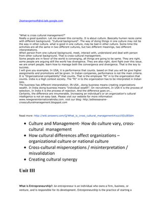 2kamavgemsxft@id.talk.google.com<br />quot;
What is cross cultural management?quot;
<br />Really a good question. Let me answer this correctly. It is about culture. Basically human races came with different background. quot;
Cultural backgroundquot;
. The way of doing things in one culture may not be the way in other culture. what is good in one culture, may be bad in other culture. Some time the activities are all the same in two different cultures, but two different meanings, two different interpretations.<br />When person from one cultural background, meet, interact with, understand and deal with person from other cultural background. That is cross-cultural management.<br />Some people are in favor of the world is converging, all things are going to be same. They are right. some people are arguing still the world has divergence. They are also right. dont fight over this issue. we are smart people. learn how to manage both the convergence and divergence. That is the key to success.<br />I will give you examples. In USA, it is performance that counts. based on that you will be give higher assignments and promotions will be given. In Indian companies, performance is not the main criteria. It is quot;
Organizational compatibilityquot;
 that counts. That is the employee quot;
fitquot;
 in to the organization that counts. India is a High context society. The quot;
fitquot;
 in to the organization has to be interpreted in Indian way.<br />The business has different interpretation. IN USA , doing business means creating organizations wealth. In India doing business means quot;
Individual wealthquot;
. On recruitment, In USA it is the process of selection, In India it is the process of rejection. And the difference goes on...<br />Certainly, the difference are innumerable. Increasing an individual's or an organization's cultural intelligence is not an easy task. Please visit our website for more information www.newgeneinternationalindia.com. visit our blog: http:/adikessavane-crossculturalmanagement.blogspot.com<br />Read more: http://wiki.answers.com/Q/What_is_cross_cultural_management#ixzz19ZoJE0dm<br />Culture and Management- How do culture vary, cross-cultural  managementHow cultural differences affect organizations – organizational culture or national cultureCross-cultural misperceptions / misinterpretation / misvalidationCreating cultural synergyUnit IIIWhat is Entrepreneurship?: An entrepreneur is an individual who owns a firm, business, or venture, and is responsible for its development. Entrepreneurship is the practice of starting a new business or reviving an existing business, in order to capitalize on new found opportunities.Generally, entrepreneurship is a tough proposition as a good number of the new businesses fail to take off. Entrepreneurial activities differ based on the type of business they are involved in. It is also true that entrepreneurial ventures create a number of new job opportunities. A large number of entrepreneurial projects look for venture capital or angel funding for their startup firms in order to finance their capital requirements. Besides, government agencies and some NGOs also finance entrepreneurial ventures.Entrepreneurship is often associated with uncertainty, particularly when it involves creating something new for which there is no existing market. Even if there is a market, it may not translate into a huge business opportunity for the entrepreneur. A major aspect in entrepreneurship is that entrepreneurs embrace opportunities irrespective of the resources they have access to.Entrepreneurship involves being resourceful and finding ways to obtain the resources required to achieve the set objectives. Capital is one such resource. Entrepreneurs need to think out-of-the-box to improve their chances of obtaining what they need to succeed. According to management experts, vast majority of entrepreneurs desire to be in control of their own life and they can’t find this beyond entrepreneurship. Studies have demonstrated that people derive great satisfaction from their entrepreneurial work.A number of entrepreneurs are of the opinion that managing their own business offers far greater security than being an employee elsewhere. They feel entrepreneurship enables them to acquire wealth quickly and cushion themselves against financial insecurity. Additionally, an entrepreneur’s future is not at peril owing to the faulty decisions of a finicky employer. So, while some people feel that being employed is less risky, entrepreneurs feel that they are better off starting a business of their own.Today, there is the increasing awareness about entrepreneurship. People aren’t confining themselves to one business. They are following one business with another. Such entrepreneurs are referred to as “serial entrepreneurs.” Sometimes these entrepreneurs become angel investors and invest their money in startup companies. As a person gains greater insight into business and entrepreneurship, his chances of succeeding in business improve.Entrepreneurs are a different set of people. They often see things that others fail to notice. They endeavor to bring about change and foster growth. They believe in themselves. Entrepreneurship propels them to strive and move forward, to get to where they want to be.<br />