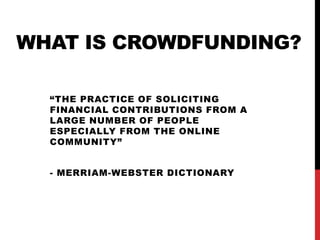 WHAT IS CROWDFUNDING?
“THE PRACTICE OF SOLICITING
FINANCIAL CONTRIBUTIONS FROM A
LARGE NUMBER OF PEOPLE
ESPECIALLY FROM THE ONLINE
COMMUNITY”
- MERRIAM-WEBSTER DICTIONARY
 