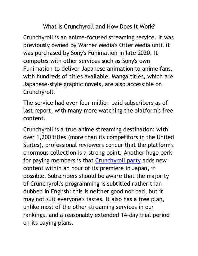 What Is Crunchyroll and How Does It Work?
Crunchyroll is an anime-focused streaming service. It was
previously owned by Warner Media's Otter Media until it
was purchased by Sony's Funimation in late 2020. It
competes with other services such as Sony's own
Funimation to deliver Japanese animation to anime fans,
with hundreds of titles available. Manga titles, which are
Japanese-style graphic novels, are also accessible on
Crunchyroll.
The service had over four million paid subscribers as of
last report, with many more watching the platform's free
content.
Crunchyroll is a true anime streaming destination: with
over 1,200 titles (more than its competitors in the United
States), professional reviewers concur that the platform's
enormous collection is a strong point. Another huge perk
for paying members is that Crunchyroll party adds new
content within an hour of its premiere in Japan, if
possible. Subscribers should be aware that the majority
of Crunchyroll's programming is subtitled rather than
dubbed in English: this is neither good nor bad, but it
may not suit everyone's tastes. It also has a free plan,
unlike most of the other streaming services in our
rankings, and a reasonably extended 14-day trial period
on its paying plans.
 