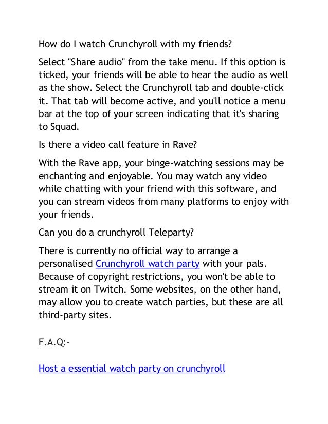 How do I watch Crunchyroll with my friends?
Select "Share audio" from the take menu. If this option is
ticked, your friends will be able to hear the audio as well
as the show. Select the Crunchyroll tab and double-click
it. That tab will become active, and you'll notice a menu
bar at the top of your screen indicating that it's sharing
to Squad.
Is there a video call feature in Rave?
With the Rave app, your binge-watching sessions may be
enchanting and enjoyable. You may watch any video
while chatting with your friend with this software, and
you can stream videos from many platforms to enjoy with
your friends.
Can you do a crunchyroll Teleparty?
There is currently no official way to arrange a
personalised Crunchyroll watch party with your pals.
Because of copyright restrictions, you won't be able to
stream it on Twitch. Some websites, on the other hand,
may allow you to create watch parties, but these are all
third-party sites.
F.A.Q:-
Host a essential watch party on crunchyroll
 