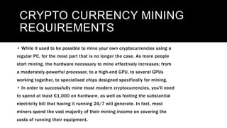 CRYPTO CURRENCY MINING
REQUIREMENTS
• While it used to be possible to mine your own cryptocurrencies using a
regular PC, for the most part that is no longer the case. As more people
start mining, the hardware necessary to mine effectively increases; from
a moderately-powerful processor, to a high-end GPU, to several GPUs
working together, to specialised chips designed specifically for mining.
• In order to successfully mine most modern cryptocurrencies, you'll need
to spend at least €1,000 on hardware, as well as footing the substantial
electricity bill that having it running 24/7 will generate. In fact, most
miners spend the vast majority of their mining income on covering the
costs of running their equipment.
 