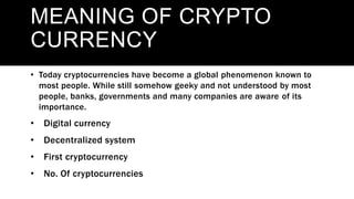 MEANING
MEANING OF CRYPTO
CURRENCY
• Today cryptocurrencies have become a global phenomenon known to
most people. While still somehow geeky and not understood by most
people, banks, governments and many companies are aware of its
importance.
• Digital currency
• Decentralized system
• First cryptocurrency
• No. Of cryptocurrencies
 