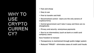 WHY TO
USE
CRYPTO
CURREN
CY?
• Fast and cheap
• Easy to use
• Free to transfer and hold
• Decentralized control - Users are the only owners of
cryptocurrency
• Central government can't take it away and there are no
chargebacks
• Privacy and security- anonymous payments
• Due to no intermediary (such as bank or credit card
company) users
have freedom to transact
• Transparency is maintained through public ledger system
• Reduced "FRAUD" - eliminates cases of credit card frauds
 