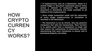 HOW
CRYPTO
CURREN
CY
WORKS?
• A cryptocurrency runs on a blockchain, which is a
shared ledger or document duplicated several times
across a network of computers. The updated
document is distributed and made available to all
holders of the cryptocurrency.
• Every single transaction made and the ownership
of every single cryptocurrency in circulation is
recorded in the blockchain.
• The blockchain is run by miners, who use powerful
computers that tally the transactions. Their function
is to update each time a transaction is made and
also ensure the authenticity of information, thereby
ascertaining that each transaction is secure and is
processed properly and safely.
 