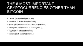 THE 6 MOST IMPORTANT
CRYPTOCURRENCIES OTHER THAN
BITCOIN
• Litcoin (launched in year 2011)
• Ethereum (ETH-1aunched in 2015)
• Zcash (ZEC-launched in the latter part of 2016)
• Dash (Darkcoin-launched in January 2014)
• Ripple (XRP-re1eased in 2012)
• Monero (XMR-launched in 2014)
 
