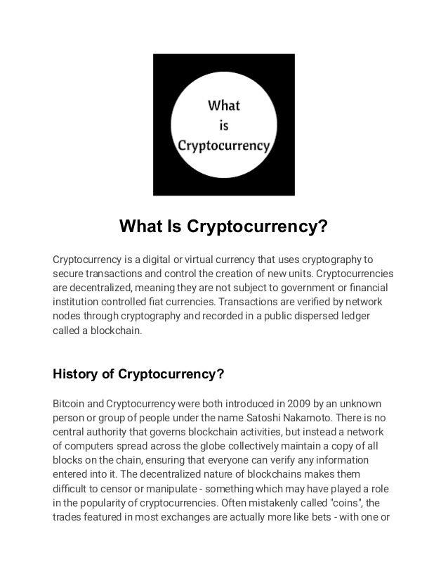 What Is Cryptocurrency?
Cryptocurrency is a digital or virtual currency that uses cryptography to
secure transactions and control the creation of new units. Cryptocurrencies
are decentralized, meaning they are not subject to government or financial
institution controlled fiat currencies. Transactions are verified by network
nodes through cryptography and recorded in a public dispersed ledger
called a blockchain.
History of Cryptocurrency?
Bitcoin and Cryptocurrency were both introduced in 2009 by an unknown
person or group of people under the name Satoshi Nakamoto. There is no
central authority that governs blockchain activities, but instead a network
of computers spread across the globe collectively maintain a copy of all
blocks on the chain, ensuring that everyone can verify any information
entered into it. The decentralized nature of blockchains makes them
difficult to censor or manipulate - something which may have played a role
in the popularity of cryptocurrencies. Often mistakenly called "coins", the
trades featured in most exchanges are actually more like bets - with one or
 