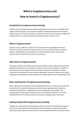 What is Cryptocurrency and
How to Invest in Cryptocurrency?
Introduction to Cryptocurrency Investing
Cryptocurrency investing has gained significant popularity in recent years. As the digital asset
market continues to grow, more and more people are exploring the potential of investing in
cryptocurrencies. This section provides an overview of cryptocurrency investing, including what
cryptocurrencies are and the reasons why individuals choose to invest in them.
What is Cryptocurrency?
Cryptocurrency is a digital or virtual form of currency that uses cryptography for secure
financial transactions, control the creation of new units, and verify the transfer of assets. It
operates independently of a central bank and is decentralized in nature. Some popular
cryptocurrencies include Bitcoin, Ethereum, and Litecoin.
Why Invest in Cryptocurrency?
Investing in cryptocurrency offers several potential benefits. Firstly, cryptocurrencies have the
potential for high returns on investment, as they are known for their volatility. Secondly, the
decentralized nature of cryptocurrencies eliminates the need for intermediaries, making
transactions more efficient and cost-effective. Additionally, investing in cryptocurrency allows
individuals to diversify their investment portfolios and gain exposure to an emerging asset class.
Risks and Rewards of Cryptocurrency Investing
While cryptocurrency investing presents exciting opportunities, it is important to consider the
risks involved. The volatility of cryptocurrencies can lead to significant price fluctuations,
resulting in potential losses. Additionally, the lack of regulations and oversight in the
cryptocurrency market exposes investors to scams and fraudulent activities. It is crucial to
understand these risks and take necessary precautions to safeguard your investments.
Getting Started with Cryptocurrency Investing
To begin your cryptocurrency investing journey, there are several essential steps you need to
take. This section will guide you through the process of setting up a cryptocurrency wallet,
choosing the right cryptocurrencies to invest in, and understanding market trends and analysis.
 