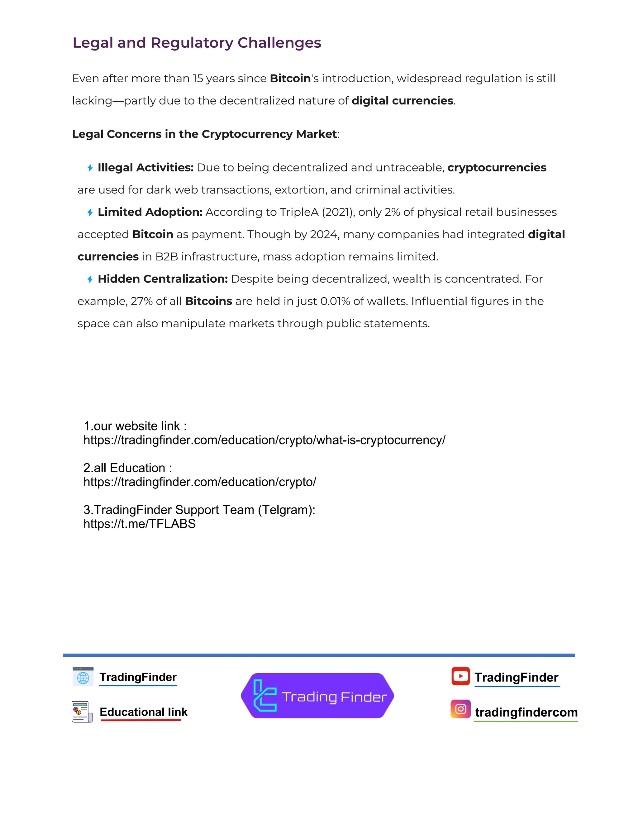 TradingFinder
tradingfindercom
TradingFinder
Educational link
Legal and Regulatory Challenges
Even after more than 15 years since Bitcoin's introduction, widespread regulation is still
lacking—partly due to the decentralized nature of digital currencies.
Legal Concerns in the Cryptocurrency Market:
Illegal Activities: Due to being decentralized and untraceable, cryptocurrencies
are used for dark web transactions, extortion, and criminal activities.
Limited Adoption: According to TripleA (2021), only 2% of physical retail businesses
accepted Bitcoin as payment. Though by 2024, many companies had integrated digital
currencies in B2B infrastructure, mass adoption remains limited.
Hidden Centralization: Despite being decentralized, wealth is concentrated. For
example, 27% of all Bitcoins are held in just 0.01% of wallets. Inﬂuential ﬁgures in the
space can also manipulate markets through public statements.
1.our website link :
https://tradingfinder.com/education/crypto/what-is-cryptocurrency/
2.all Education :
https://tradingfinder.com/education/crypto/
3.TradingFinder Support Team (Telgram):
https://t.me/TFLABS
 