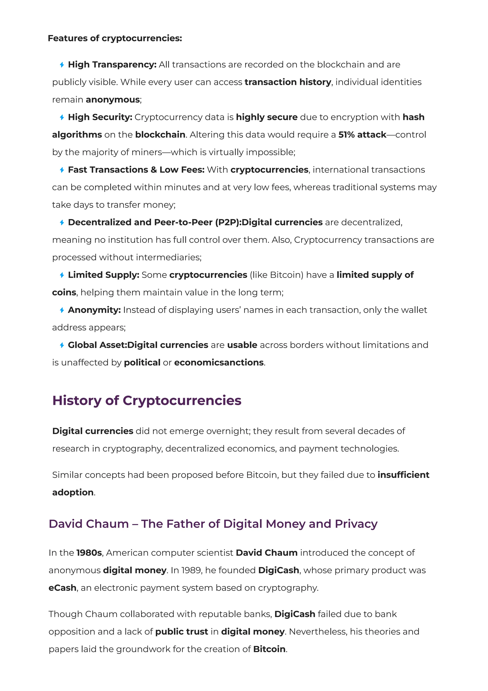 Features of cryptocurrencies:
High Transparency: All transactions are recorded on the blockchain and are
publicly visible. While every user can access transaction history, individual identities
remain anonymous;
High Security: Cryptocurrency data is highly secure due to encryption with hash
algorithms on the blockchain. Altering this data would require a 51% attack—control
by the majority of miners—which is virtually impossible;
Fast Transactions & Low Fees: With cryptocurrencies, international transactions
can be completed within minutes and at very low fees, whereas traditional systems may
take days to transfer money;
Decentralized and Peer-to-Peer (P2P):Digital currencies are decentralized,
meaning no institution has full control over them. Also, Cryptocurrency transactions are
processed without intermediaries;
Limited Supply: Some cryptocurrencies (like Bitcoin) have a limited supply of
coins, helping them maintain value in the long term;
Anonymity: Instead of displaying users’ names in each transaction, only the wallet
address appears;
Global Asset:Digital currencies are usable across borders without limitations and
is unaffected by political or economicsanctions.
History of Cryptocurrencies
Digital currencies did not emerge overnight; they result from several decades of
research in cryptography, decentralized economics, and payment technologies.
Similar concepts had been proposed before Bitcoin, but they failed due to insufﬁcient
adoption.
David Chaum – The Father of Digital Money and Privacy
In the 1980s, American computer scientist David Chaum introduced the concept of
anonymous digital money. In 1989, he founded DigiCash, whose primary product was
eCash, an electronic payment system based on cryptography.
Though Chaum collaborated with reputable banks, DigiCash failed due to bank
opposition and a lack of public trust in digital money. Nevertheless, his theories and
papers laid the groundwork for the creation of Bitcoin.
 