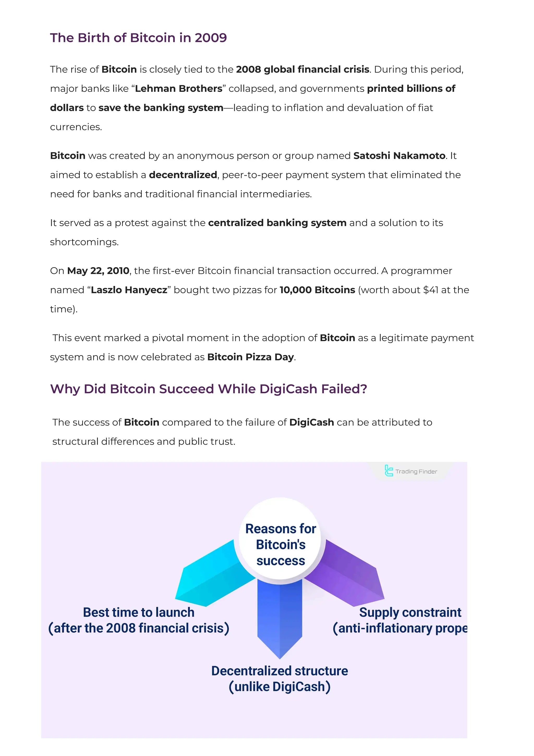 The Birth of Bitcoin in 2009
The rise of Bitcoin is closely tied to the 2008 global
fi
nancial crisis. During this period,
major banks like “Lehman Brothers” collapsed, and governments printed billions of
dollars to save the banking system—leading to in
fl
ation and devaluation of
fi
at
currencies.
Bitcoin was created by an anonymous person or group named Satoshi Nakamoto. It
aimed to establish a decentralized, peer-to-peer payment system that eliminated the
need for banks and traditional fi
nancial intermediaries.
It served as a protest against the centralized banking system and a solution to its
shortcomings.
On May 22, 2010, the
fi
rst-ever Bitcoin
fi
nancial transaction occurred. A programmer
named “Laszlo Hanyecz” bought two pizzas for 10,000 Bitcoins (worth about $41 at the
time).
This event marked a pivotal moment in the adoption of Bitcoin as a legitimate payment
system and is now celebrated as Bitcoin Pizza Day.
Why Did Bitcoin Succeed While DigiCash Failed?
The success of Bitcoin compared to the failure of DigiCash can be attributed to
structural differences and public trust.
 