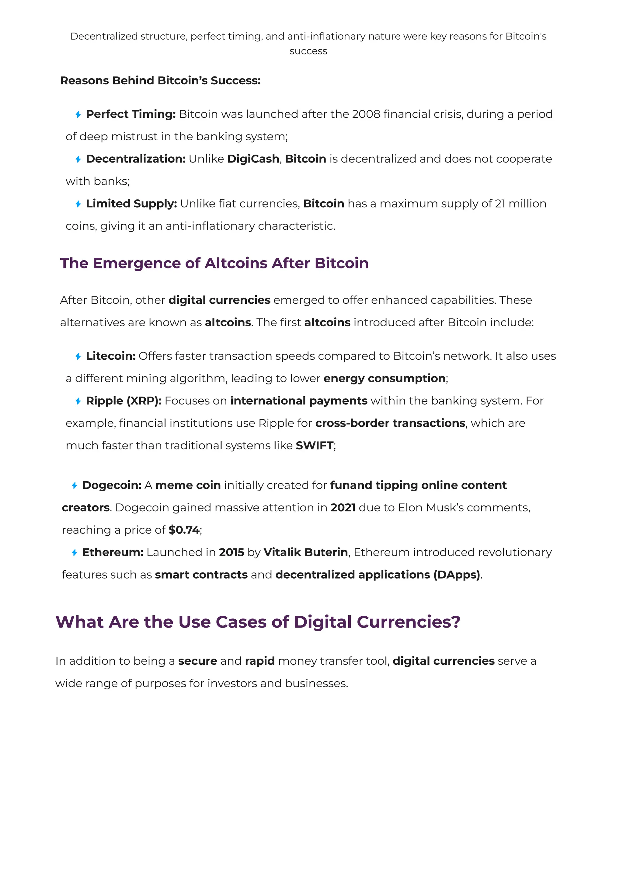 Reasons Behind Bitcoin’s Success:
Perfect Timing: Bitcoin was launched after the 2008
fi
nancial crisis, during a period
of deep mistrust in the banking system;
Decentralization: Unlike DigiCash, Bitcoin is decentralized and does not cooperate
with banks;
Limited Supply: Unlike
fi
at currencies, Bitcoin has a maximum supply of 21 million
coins, giving it an anti-in
fl
ationary characteristic.
The Emergence of Altcoins After Bitcoin
After Bitcoin, other digital currencies emerged to offer enhanced capabilities. These
alternatives are known as altcoins. The
fi
rst altcoins introduced after Bitcoin include:
Litecoin: Offers faster transaction speeds compared to Bitcoin’s network. It also uses
a different mining algorithm, leading to lower energy consumption;
Ripple (XRP): Focuses on international payments within the banking system. For
example,
fi
nancial institutions use Ripple for cross-border transactions, which are
much faster than traditional systems like SWIFT;
Decentralized structure, perfect timing, and anti-in
fl
ationary nature were key reasons for Bitcoin's
success
Dogecoin: A meme coin initially created for funand tipping online content
creators. Dogecoin gained massive attention in 2021 due to Elon Musk’s comments,
reaching a price of $0.74;
Ethereum: Launched in 2015 by Vitalik Buterin, Ethereum introduced revolutionary
features such as smart contracts and decentralized applications (DApps).
What Are the Use Cases of Digital Currencies?
In addition to being a secure and rapid money transfer tool, digital currencies serve a
wide range of purposes for investors and businesses.
 
